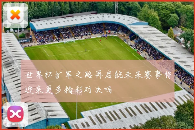 世界杯扩军之路再启航未来赛事将迎来更多精彩对决吗