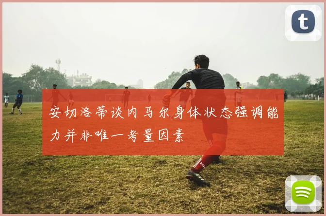 安切洛蒂谈内马尔身体状态强调能力并非唯一考量因素