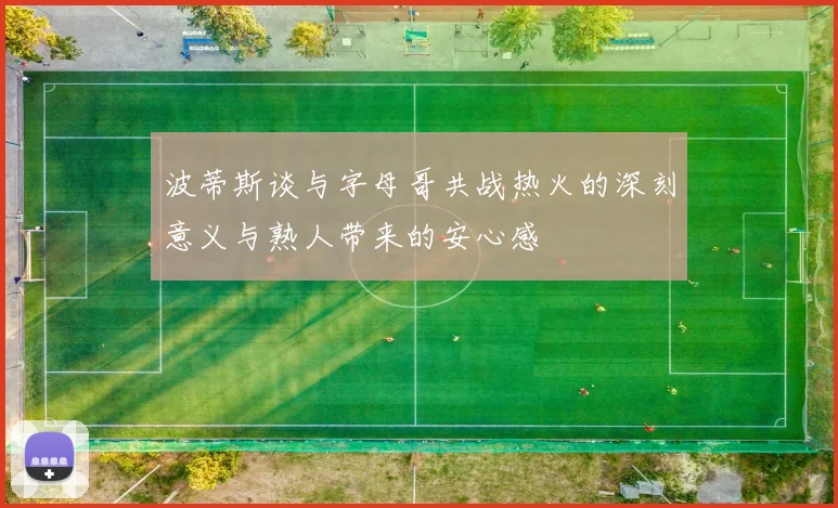 波蒂斯谈与字母哥共战热火的深刻意义与熟人带来的安心感