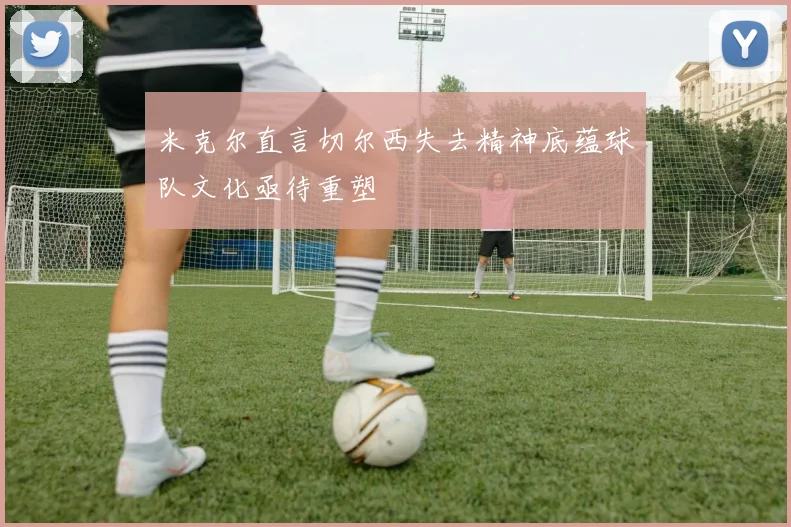 米克尔直言切尔西失去精神底蕴球队文化亟待重塑