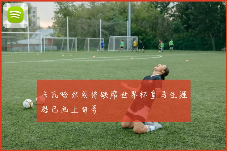 卡瓦哈尔或将缺席世界杯皇马生涯恐已画上句号