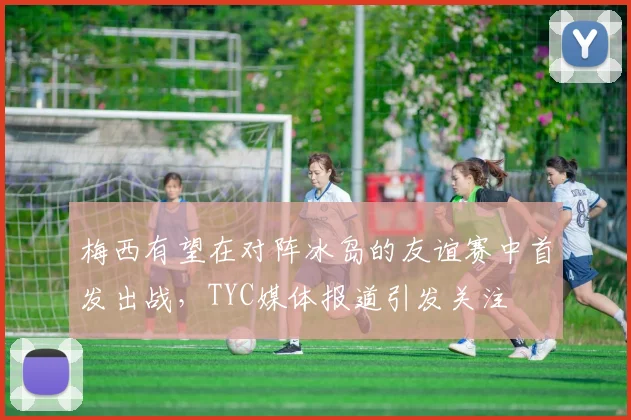 梅西有望在对阵冰岛的友谊赛中首发出战，TYC媒体报道引发关注