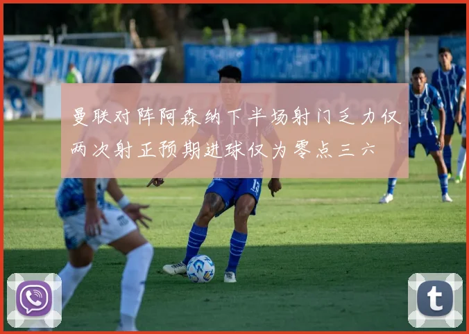 曼联对阵阿森纳下半场射门乏力仅两次射正预期进球仅为零点三六