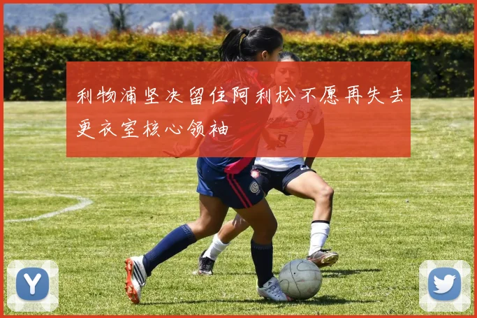 利物浦坚决留住阿利松不愿再失去更衣室核心领袖
