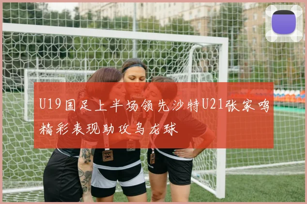 U19国足上半场领先沙特U21张家鸣精彩表现助攻乌龙球