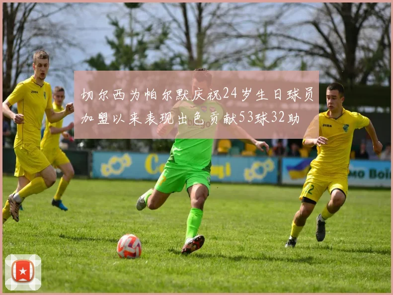 切尔西为帕尔默庆祝24岁生日球员加盟以来表现出色贡献53球32助