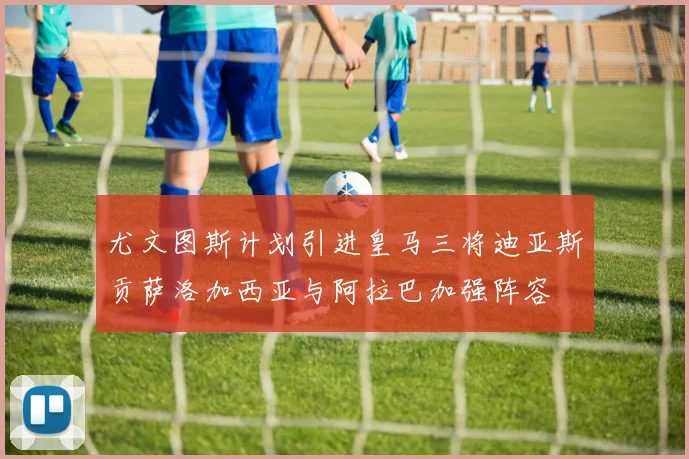 尤文图斯计划引进皇马三将迪亚斯贡萨洛加西亚与阿拉巴加强阵容