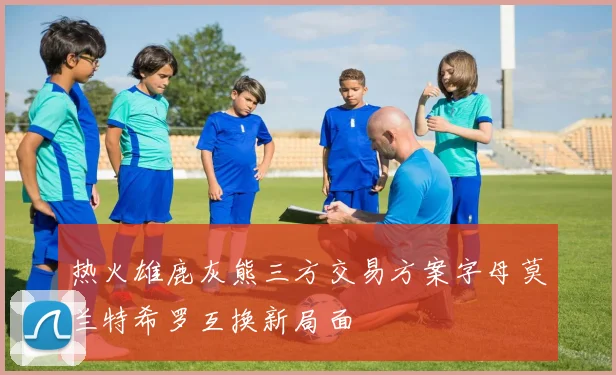 热火雄鹿灰熊三方交易方案字母莫兰特希罗互换新局面
