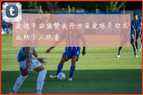 爱德华兹盛赞麦丹为最爱球员称其成熟令人欣喜