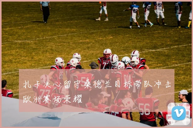 扎卡决心留守桑德兰目标带队冲击欧洲赛场荣耀